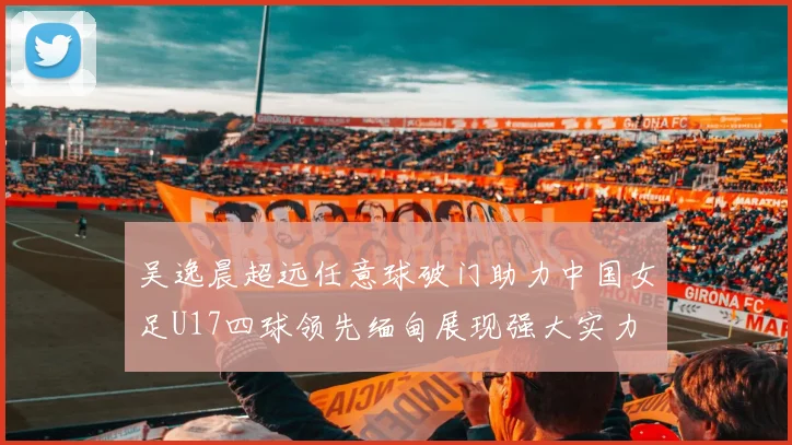 吴逸晨超远任意球破门助力中国女足U17四球领先缅甸展现强大实力